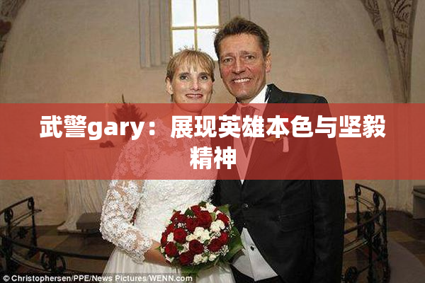 武警gary：展现英雄本色与坚毅精神