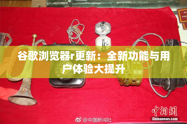 谷歌浏览器r更新：全新功能与用户体验大提升