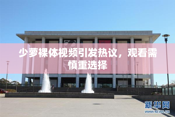 少萝裸体视频引发热议，观看需慎重选择