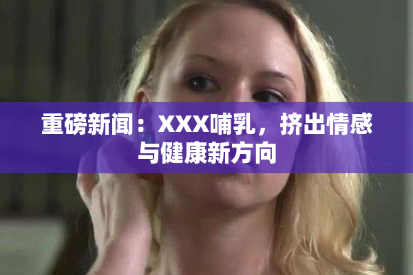 重磅新闻：XXX哺乳，挤出情感与健康新方向