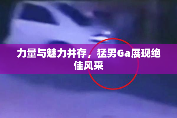 力量与魅力并存，猛男Ga展现绝佳风采