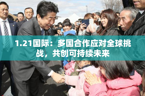 1.21国际：多国合作应对全球挑战，共创可持续未来