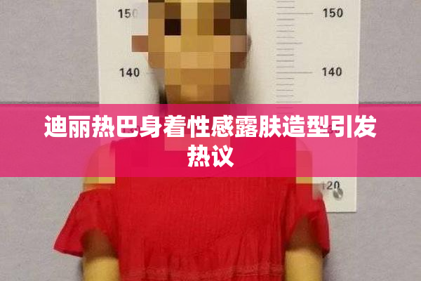 迪丽热巴身着性感露肤造型引发热议