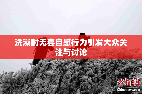 洗澡时无套自慰行为引发大众关注与讨论