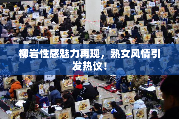 柳岩性感魅力再现，熟女风情引发热议！