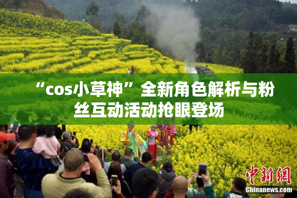 “cos小草神”全新角色解析与粉丝互动活动抢眼登场