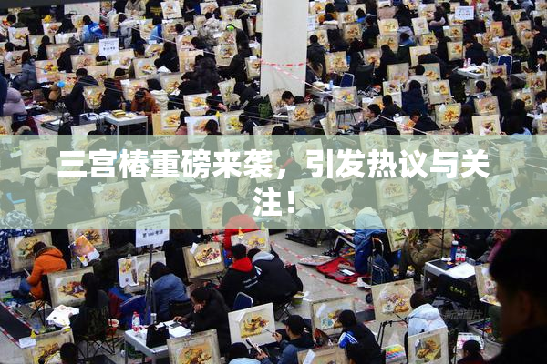 三宫椿重磅来袭，引发热议与关注！