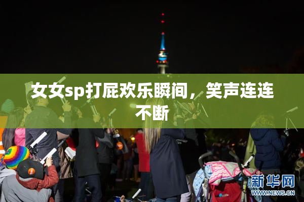 女女sp打屁欢乐瞬间，笑声连连不断