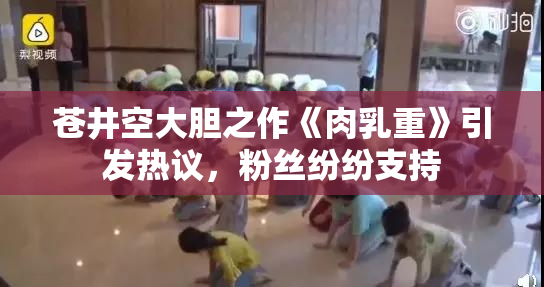 苍井空大胆之作《肉乳重》引发热议，粉丝纷纷支持