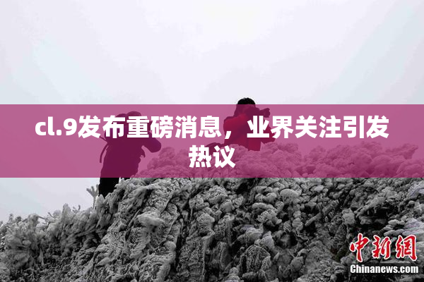 cl.9发布重磅消息，业界关注引发热议