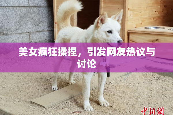 美女疯狂揉捏，引发网友热议与讨论