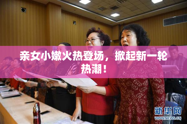 亲女小嫩火热登场，掀起新一轮热潮！