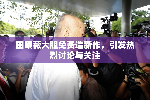 田曦薇大胆免费造新作，引发热烈讨论与关注