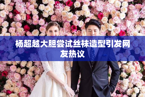 杨超越大胆尝试丝袜造型引发网友热议