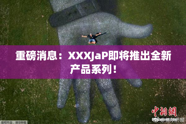重磅消息：XXXJaP即将推出全新产品系列！