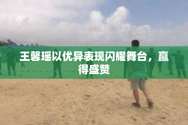 王馨瑶以优异表现闪耀舞台，赢得盛赞
