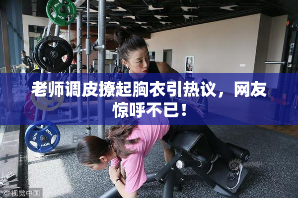 老师调皮撩起胸衣引热议，网友惊呼不已！