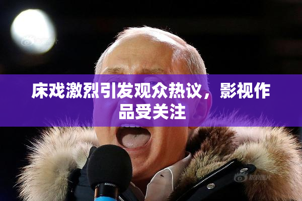 床戏激烈引发观众热议，影视作品受关注