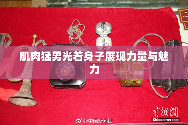 肌肉猛男光着身子展现力量与魅力