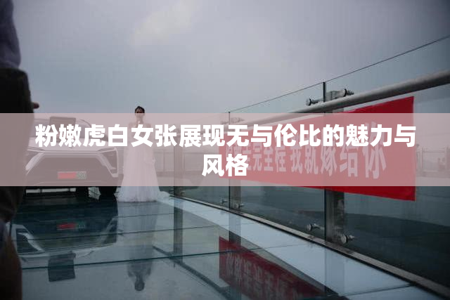 粉嫩虎白女张展现无与伦比的魅力与风格