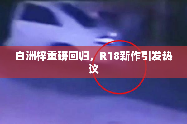 白洲梓重磅回归，R18新作引发热议