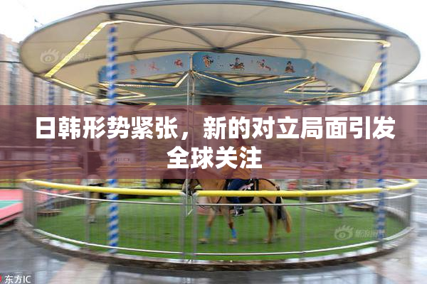 日韩形势紧张，新的对立局面引发全球关注
