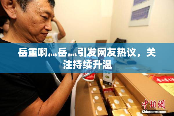 岳重啊灬岳灬引发网友热议，关注持续升温