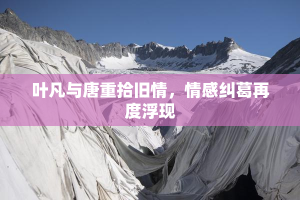 叶凡与唐重拾旧情，情感纠葛再度浮现