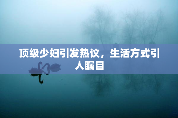 顶级少妇引发热议，生活方式引人瞩目
