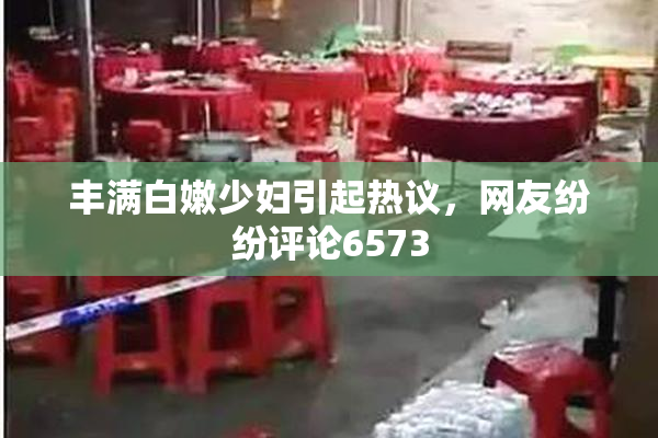 丰满白嫩少妇引起热议，网友纷纷评论6573