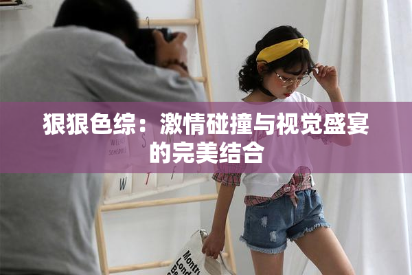 狠狠色综：激情碰撞与视觉盛宴的完美结合