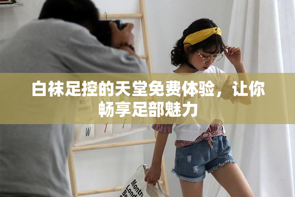 白袜足控的天堂免费体验，让你畅享足部魅力