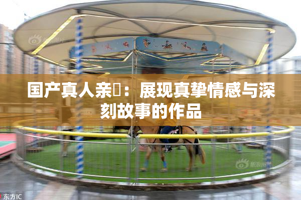国产真人亲妺：展现真挚情感与深刻故事的作品