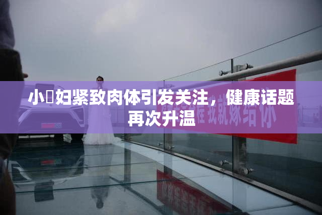 小婬妇紧致肉体引发关注，健康话题再次升温