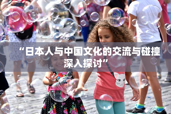 “日本人与中国文化的交流与碰撞深入探讨”