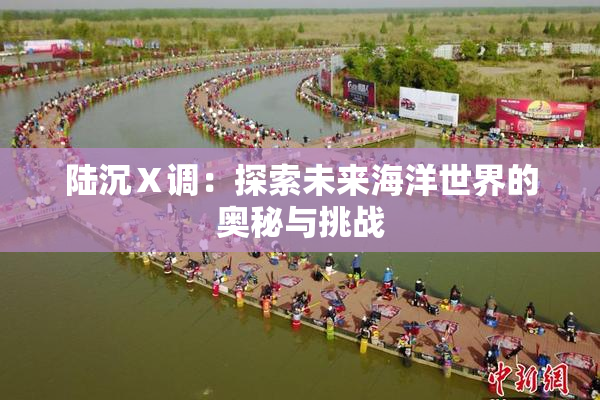 陆沉Ⅹ调：探索未来海洋世界的奥秘与挑战