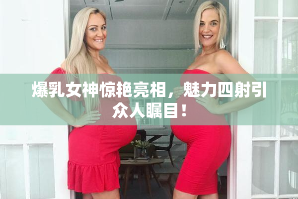 爆乳女神惊艳亮相，魅力四射引众人瞩目！