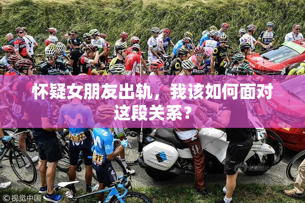 怀疑女朋友出轨，我该如何面对这段关系？