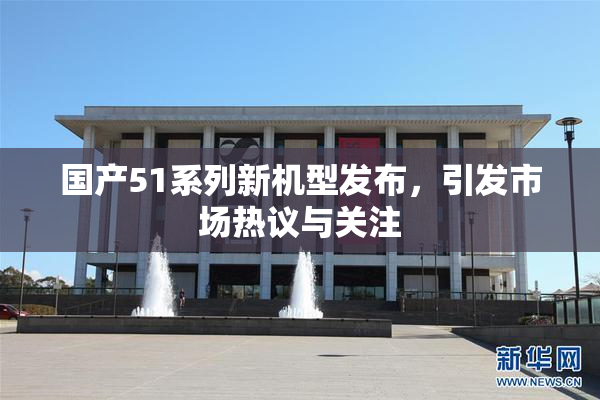 国产51系列新机型发布，引发市场热议与关注