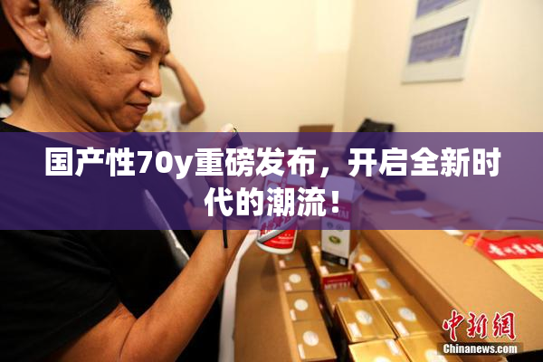 国产性70y重磅发布，开启全新时代的潮流！