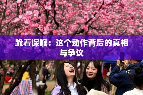 跪着深喉：这个动作背后的真相与争议