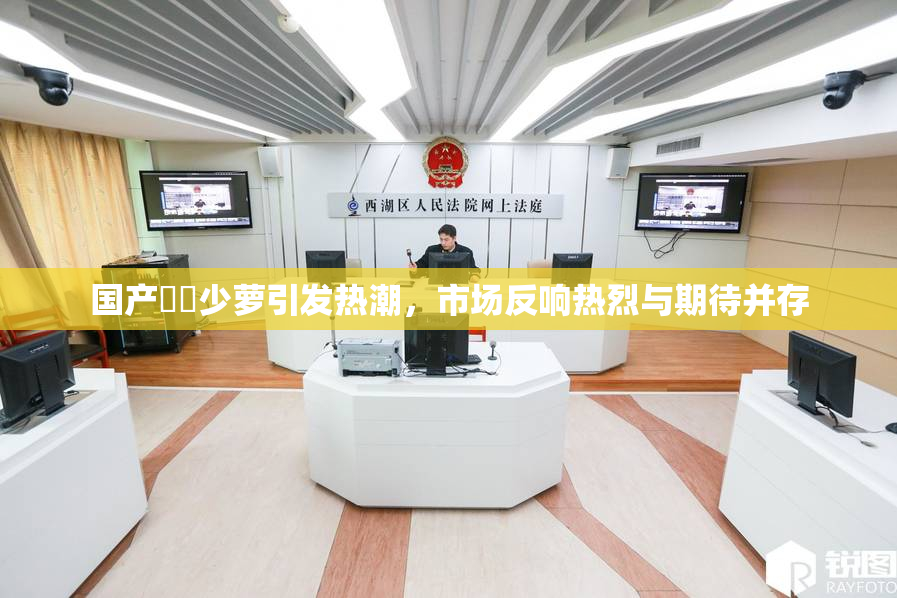 国产❌‌少萝引发热潮，市场反响热烈与期待并存