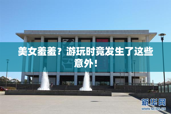 美女羞羞？游玩时竟发生了这些意外！