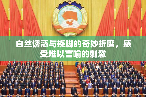 白丝诱惑与挠脚的奇妙折磨，感受难以言喻的刺激
