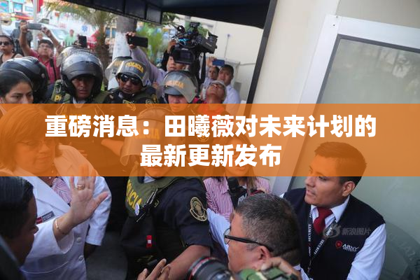 重磅消息：田曦薇对未来计划的最新更新发布