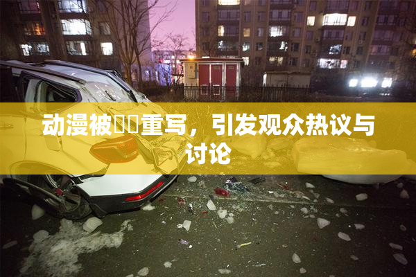 动漫被❌‌重写，引发观众热议与讨论