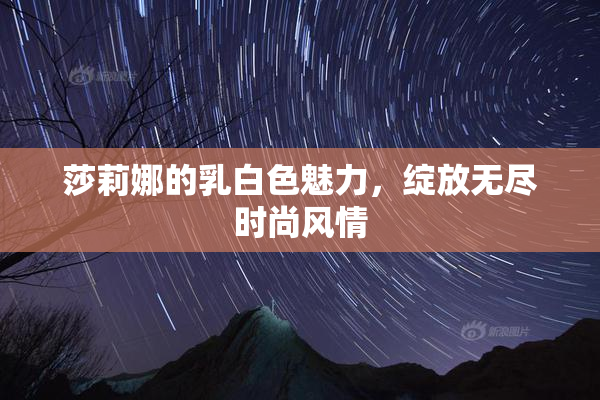 莎莉娜的乳白色魅力，绽放无尽时尚风情
