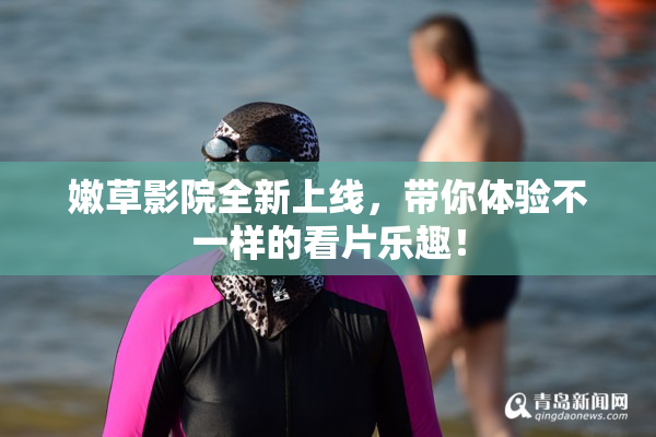 嫩草影院全新上线，带你体验不一样的看片乐趣！