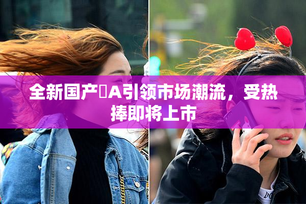 全新国产婬A引领市场潮流，受热捧即将上市