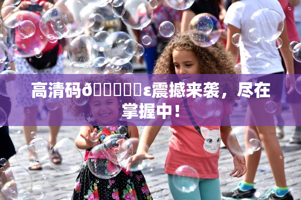 高清码🔞❌‌ε震撼来袭，尽在掌握中！